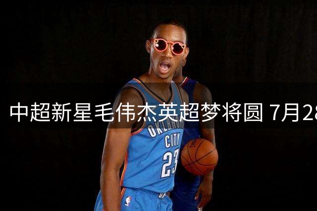 中超新星毛伟杰英超梦将圆 7月28日官宣引足坛瞩目