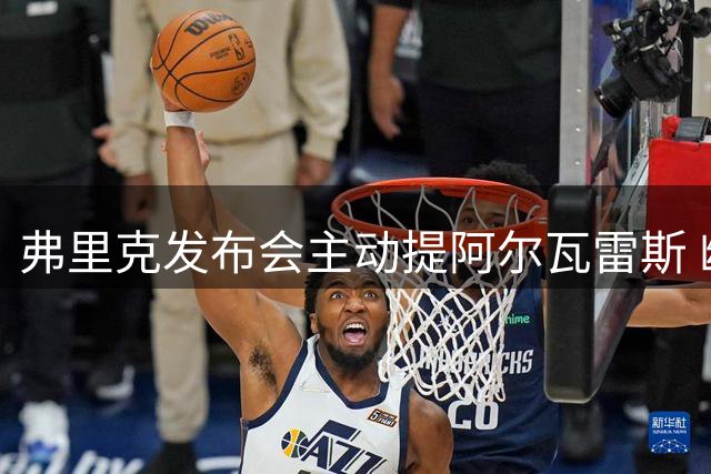 弗里克发布会主动提阿尔瓦雷斯 幽默回应记者提问