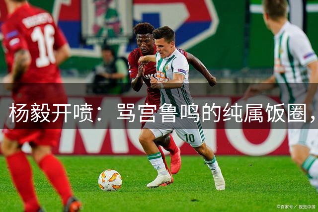 杨毅开喷：骂宫鲁鸣的纯属饭圈，还幻想李梦打世界杯？