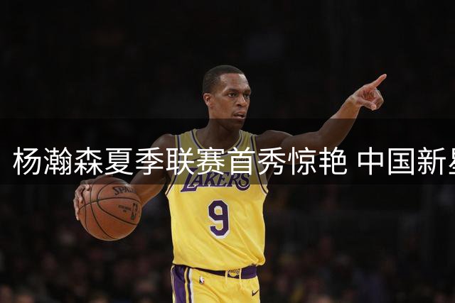 杨瀚森夏季联赛首秀惊艳 中国新星12+9+4展现全能身手