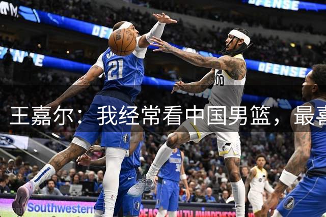 王嘉尔：我经常看中国男篮，最喜欢的球员是国青的朱正