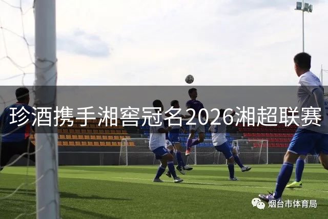 珍酒携手湘窖冠名2026湘超联赛 共创湖南体育盛宴