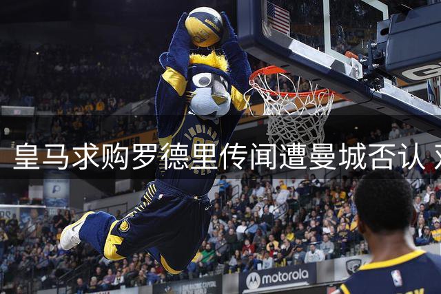 皇马求购罗德里传闻遭曼城否认 双方高层强调合作关系稳固