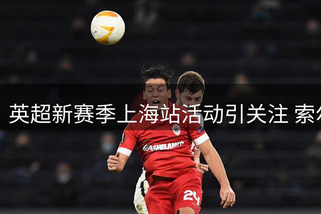 英超新赛季上海站活动引关注 索尔斯克亚现身引热议