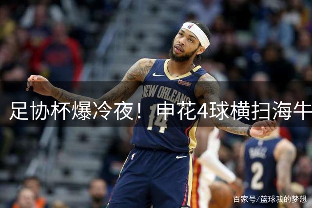 足协杯爆冷夜！申花4球横扫海牛强势晋级八强