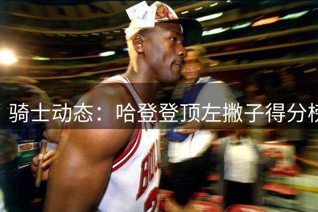 骑士动态：哈登登顶左撇子得分榜 新援选择内幕 追逐冠军后卫