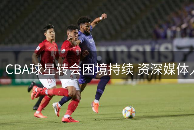 CBA球星转会困境持续 资深媒体人剖析深层原因