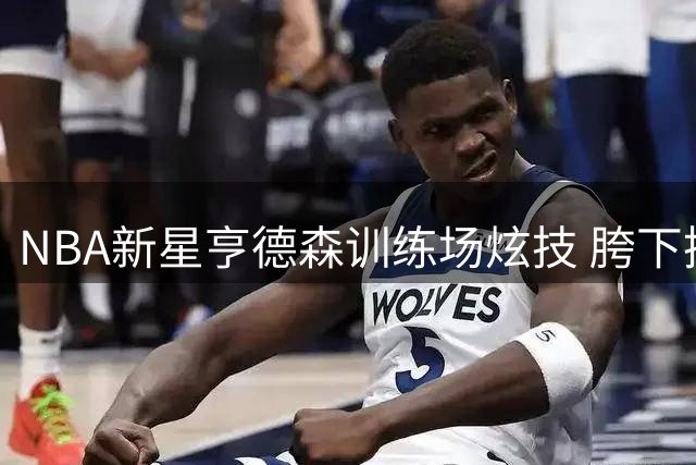 NBA新星亨德森训练场炫技 胯下换手暴扣引爆社交媒体
